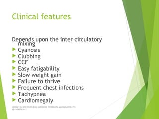 Clinical features
Depends upon the inter circulatory
mixing
 Cyanosis
 Clubbing
 CCF
 Easy fatigability
 Slow weight gain
 Failure to thrive
 Frequent chest infections
 Tachypnea
 Cardiomegaly
JERIN.T.S, 3RD YEAR BSC NURSING, KRSMCON MANGALORE. PH:
+919496743672
 