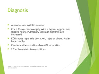 Diagnosis
 Auscultation- systolic murmur
 Chest X-ray- cardiomegaly with a typical egg-on-side
shaped heart. Pulmonary vascular markings are
increased
 ECG shows right axis deviation, right or biventricular
hypertrophy
 Cardiac catheterization shows O2 saturation
 2D`echo reveals transpositions
JERIN.T.S, 3RD YEAR BSC NURSING, KRSMCON MANGALORE. PH:
+919496743672
 