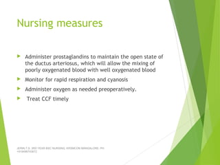 Nursing measures
 Administer prostaglandins to maintain the open state of
the ductus arteriosus, which will allow the mixing of
poorly oxygenated blood with well oxygenated blood
 Monitor for rapid respiration and cyanosis
 Administer oxygen as needed preoperatively.
 Treat CCF timely
JERIN.T.S, 3RD YEAR BSC NURSING, KRSMCON MANGALORE. PH:
+919496743672
 