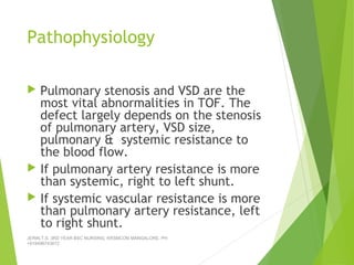 Pathophysiology
 Pulmonary stenosis and VSD are the
most vital abnormalities in TOF. The
defect largely depends on the stenosis
of pulmonary artery, VSD size,
pulmonary & systemic resistance to
the blood flow.
 If pulmonary artery resistance is more
than systemic, right to left shunt.
 If systemic vascular resistance is more
than pulmonary artery resistance, left
to right shunt.
JERIN.T.S, 3RD YEAR BSC NURSING, KRSMCON MANGALORE. PH:
+919496743672
 
