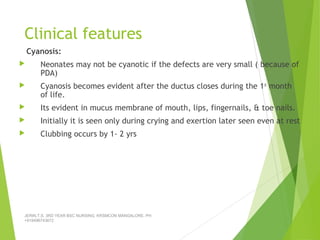 Clinical features
Cyanosis:
 Neonates may not be cyanotic if the defects are very small ( because of
PDA)
 Cyanosis becomes evident after the ductus closes during the 1st
month
of life.
 Its evident in mucus membrane of mouth, lips, fingernails, & toe nails.
 Initially it is seen only during crying and exertion later seen even at rest
 Clubbing occurs by 1- 2 yrs
JERIN.T.S, 3RD YEAR BSC NURSING, KRSMCON MANGALORE. PH:
+919496743672
 