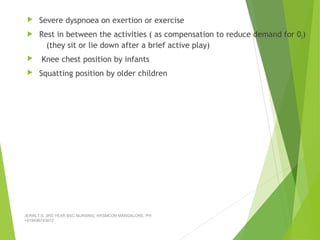  Severe dyspnoea on exertion or exercise
 Rest in between the activities ( as compensation to reduce demand for 02)
(they sit or lie down after a brief active play)
 Knee chest position by infants
 Squatting position by older children
JERIN.T.S, 3RD YEAR BSC NURSING, KRSMCON MANGALORE. PH:
+919496743672
 