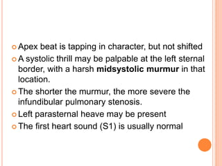  Apex beat is tapping in character, but not shifted
 A systolic thrill may be palpable at the left sternal
border, with a harsh midsystolic murmur in that
location.
 The shorter the murmur, the more severe the
infundibular pulmonary stenosis.
 Left parasternal heave may be present
 The first heart sound (S1) is usually normal
 