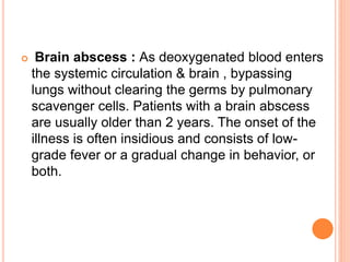  Brain abscess : As deoxygenated blood enters
the systemic circulation & brain , bypassing
lungs without clearing the germs by pulmonary
scavenger cells. Patients with a brain abscess
are usually older than 2 years. The onset of the
illness is often insidious and consists of low-
grade fever or a gradual change in behavior, or
both.
 