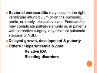  Bacterial endocarditis may occur in the right
ventricular infundibulum or on the pulmonic,
aortic, or, rarely, tricuspid valves. Endocarditis
may complicate palliative shunts or, in patients
with corrective surgery, any residual pulmonic
stenosis or VSD.
 Delayed growth, development & puberty
 Others : Hyperuricemia & gout
Relative IDA
Bleeding disorders
 