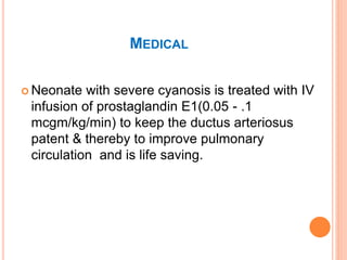 MEDICAL
 Neonate with severe cyanosis is treated with IV
infusion of prostaglandin E1(0.05 - .1
mcgm/kg/min) to keep the ductus arteriosus
patent & thereby to improve pulmonary
circulation and is life saving.
 