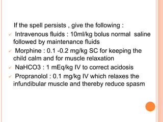 If the spell persists , give the following :
 Intravenous fluids : 10ml/kg bolus normal saline
followed by maintenance fluids
 Morphine : 0.1 -0.2 mg/kg SC for keeping the
child calm and for muscle relaxation
 NaHCO3 : 1 mEq/kg IV to correct acidosis
 Propranolol : 0.1 mg/kg IV which relaxes the
infundibular muscle and thereby reduce spasm
 