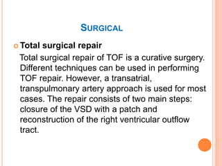 SURGICAL
 Total surgical repair
Total surgical repair of TOF is a curative surgery.
Different techniques can be used in performing
TOF repair. However, a transatrial,
transpulmonary artery approach is used for most
cases. The repair consists of two main steps:
closure of the VSD with a patch and
reconstruction of the right ventricular outflow
tract.
 