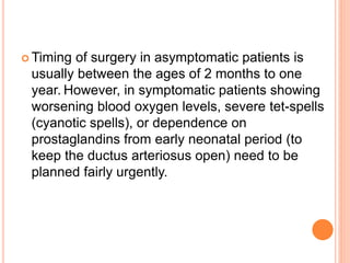  Timing of surgery in asymptomatic patients is
usually between the ages of 2 months to one
year. However, in symptomatic patients showing
worsening blood oxygen levels, severe tet-spells
(cyanotic spells), or dependence on
prostaglandins from early neonatal period (to
keep the ductus arteriosus open) need to be
planned fairly urgently.
 