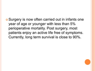  Surgery is now often carried out in infants one
year of age or younger with less than 5%
perioperative mortality. Post surgery, most
patients enjoy an active life free of symptoms.
Currently, long term survival is close to 90%.
 