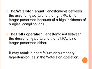  The Waterston shunt : anastomosis between
the ascending aorta and the right PA, is no
longer performed because of a high incidence of
surgical complications.
 The Potts operation : anastomosed between
the descending aorta and the left PA, is no
longer performed either.
It may result in heart failure or pulmonary
hypertension, as in the Waterston operation.
 
