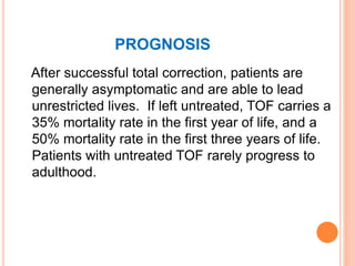 PROGNOSIS
After successful total correction, patients are
generally asymptomatic and are able to lead
unrestricted lives. If left untreated, TOF carries a
35% mortality rate in the first year of life, and a
50% mortality rate in the first three years of life.
Patients with untreated TOF rarely progress to
adulthood.
 