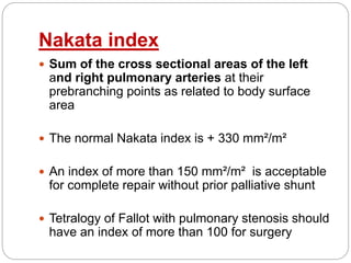 Nakata index
 Sum of the cross sectional areas of the left
and right pulmonary arteries at their
prebranching points as related to body surface
area
 The normal Nakata index is + 330 mm²/m²
 An index of more than 150 mm²/m² is acceptable
for complete repair without prior palliative shunt
 Tetralogy of Fallot with pulmonary stenosis should
have an index of more than 100 for surgery
 