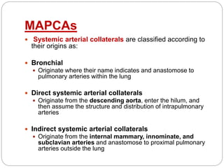 MAPCAs
 Systemic arterial collaterals are classified according to
their origins as:
 Bronchial
 Originate where their name indicates and anastomose to
pulmonary arteries within the lung
 Direct systemic arterial collaterals
 Originate from the descending aorta, enter the hilum, and
then assume the structure and distribution of intrapulmonary
arteries
 Indirect systemic arterial collaterals
 Originate from the internal mammary, innominate, and
subclavian arteries and anastomose to proximal pulmonary
arteries outside the lung
 