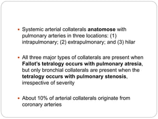  Systemic arterial collaterals anatomose with
pulmonary arteries in three locations: (1)
intrapulmonary; (2) extrapulmonary; and (3) hilar
 All three major types of collaterals are present when
Fallot’s tetralogy occurs with pulmonary atresia,
but only bronchial collaterals are present when the
tetralogy occurs with pulmonary stenosis,
irrespective of severity
 About 10% of arterial collaterals originate from
coronary arteries
 