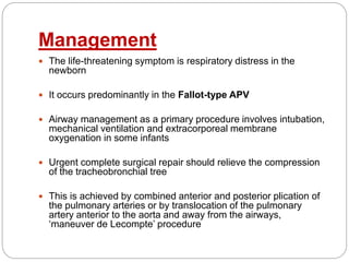 Management
 The life-threatening symptom is respiratory distress in the
newborn
 It occurs predominantly in the Fallot-type APV
 Airway management as a primary procedure involves intubation,
mechanical ventilation and extracorporeal membrane
oxygenation in some infants
 Urgent complete surgical repair should relieve the compression
of the tracheobronchial tree
 This is achieved by combined anterior and posterior plication of
the pulmonary arteries or by translocation of the pulmonary
artery anterior to the aorta and away from the airways,
‘maneuver de Lecompte’ procedure
 