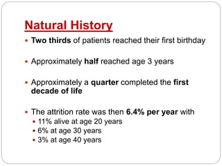 Natural History
 Two thirds of patients reached their first birthday
 Approximately half reached age 3 years
 Approximately a quarter completed the first
decade of life
 The attrition rate was then 6.4% per year with
 11% alive at age 20 years
 6% at age 30 years
 3% at age 40 years
 