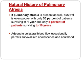 Natural History of Pulmonary
Atresia
 If pulmonary atresia is present as well, survival
is even poorer with only 50 percent of patients
surviving to 1 year and only 8 percent of
patients surviving to 10 years
 Adequate collateral blood flow occasionally
permits survival into adolescence and adulthood
 