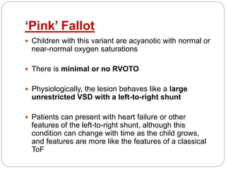 ‘Pink’ Fallot
 Children with this variant are acyanotic with normal or
near-normal oxygen saturations
 There is minimal or no RVOTO
 Physiologically, the lesion behaves like a large
unrestricted VSD with a left-to-right shunt
 Patients can present with heart failure or other
features of the left-to-right shunt, although this
condition can change with time as the child grows,
and features are more like the features of a classical
ToF
 