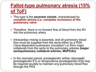 Fallot-type pulmonary atresia (15%
of ToF)
 This type is the severest variant, characterised by
complete atresia (i.e. complete occlusion) of the
pulmonary valve
 Therefore, there is no forward flow of blood from the RV
into the pulmonary artery
 Intracardiac mixing is essential, and all pulmonary blood
flow must be supplied from the aorta either by a PDA
(‘duct-dependent pulmonary circulation’) or from major
collaterals from the aorta to the pulmonary arteries (major
aortopulmonary collateral arteries, MAPCAs)
 In the neonatal period, prostaglandin (either alprostadil
[prostaglandin E1] or dinoprostone [prostaglandin E2]) may
be required acutely to maintain any pulmonary blood flow
through the PDA
 