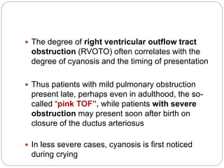  The degree of right ventricular outflow tract
obstruction (RVOTO) often correlates with the
degree of cyanosis and the timing of presentation
 Thus patients with mild pulmonary obstruction
present late, perhaps even in adulthood, the so-
called “pink TOF”, while patients with severe
obstruction may present soon after birth on
closure of the ductus arteriosus
 In less severe cases, cyanosis is first noticed
during crying
 