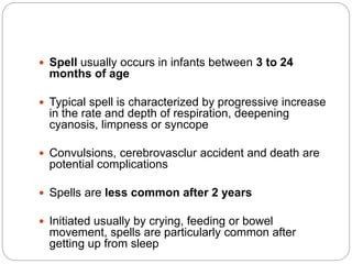  Spell usually occurs in infants between 3 to 24
months of age
 Typical spell is characterized by progressive increase
in the rate and depth of respiration, deepening
cyanosis, limpness or syncope
 Convulsions, cerebrovasclur accident and death are
potential complications
 Spells are less common after 2 years
 Initiated usually by crying, feeding or bowel
movement, spells are particularly common after
getting up from sleep
 