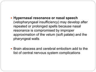  Hypernasal resonance or nasal speech
(velopharyngeal insufficiency) may develop after
repeated or prolonged spells because nasal
resonance is compromised by improper
approximation of the velum (soft palate) and the
pharyngeal walls
 Brain abscess and cerebral embolism add to the
list of central nervous system complications
 