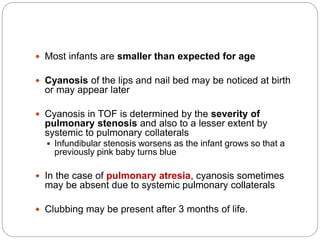  Most infants are smaller than expected for age
 Cyanosis of the lips and nail bed may be noticed at birth
or may appear later
 Cyanosis in TOF is determined by the severity of
pulmonary stenosis and also to a lesser extent by
systemic to pulmonary collaterals
 Infundibular stenosis worsens as the infant grows so that a
previously pink baby turns blue
 In the case of pulmonary atresia, cyanosis sometimes
may be absent due to systemic pulmonary collaterals
 Clubbing may be present after 3 months of life.
 