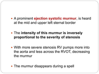  A prominent ejection systolic murmur, is heard
at the mid and upper left sternal border
 The intensity of this murmur is inversely
proportional to the severity of stenosis
 With more severe stenosis RV pumps more into
the aorta and less across the RVOT, decreasing
the murmur
 The murmur disappears during a spell
 