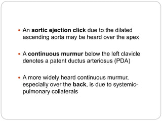  An aortic ejection click due to the dilated
ascending aorta may be heard over the apex
 A continuous murmur below the left clavicle
denotes a patent ductus arteriosus (PDA)
 A more widely heard continuous murmur,
especially over the back, is due to systemic-
pulmonary collaterals
 