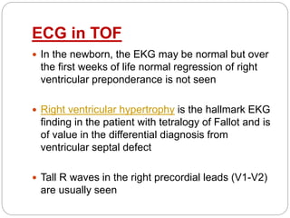 ECG in TOF
 In the newborn, the EKG may be normal but over
the first weeks of life normal regression of right
ventricular preponderance is not seen
 Right ventricular hypertrophy is the hallmark EKG
finding in the patient with tetralogy of Fallot and is
of value in the differential diagnosis from
ventricular septal defect
 Tall R waves in the right precordial leads (V1-V2)
are usually seen
 