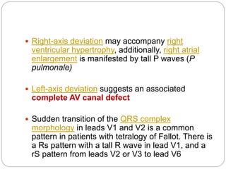  Right-axis deviation may accompany right
ventricular hypertrophy, additionally, right atrial
enlargement is manifested by tall P waves (P
pulmonale)
 Left-axis deviation suggests an associated
complete AV canal defect
 Sudden transition of the QRS complex
morphology in leads V1 and V2 is a common
pattern in patients with tetralogy of Fallot. There is
a Rs pattern with a tall R wave in lead V1, and a
rS pattern from leads V2 or V3 to lead V6
 