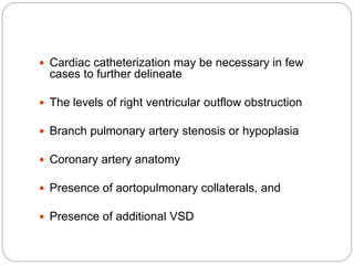  Cardiac catheterization may be necessary in few
cases to further delineate
 The levels of right ventricular outflow obstruction
 Branch pulmonary artery stenosis or hypoplasia
 Coronary artery anatomy
 Presence of aortopulmonary collaterals, and
 Presence of additional VSD
 