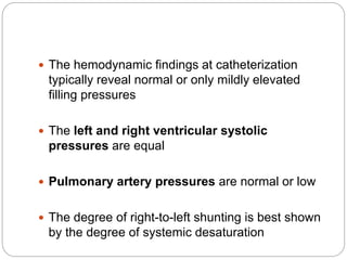 The hemodynamic findings at catheterization
typically reveal normal or only mildly elevated
filling pressures
 The left and right ventricular systolic
pressures are equal
 Pulmonary artery pressures are normal or low
 The degree of right-to-left shunting is best shown
by the degree of systemic desaturation
 