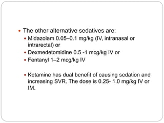  The other alternative sedatives are:
 Midazolam 0.05–0.1 mg/kg (IV, intranasal or
intrarectal) or
 Dexmedetomidine 0.5 -1 mcg/kg IV or
 Fentanyl 1–2 mcg/kg IV
 Ketamine has dual benefit of causing sedation and
increasing SVR. The dose is 0.25- 1.0 mg/kg IV or
IM.
 