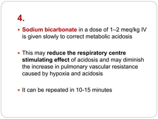 4.
 Sodium bicarbonate in a dose of 1–2 meq/kg IV
is given slowly to correct metabolic acidosis
 This may reduce the respiratory centre
stimulating effect of acidosis and may diminish
the increase in pulmonary vascular resistance
caused by hypoxia and acidosis
 It can be repeated in 10-15 minutes
 