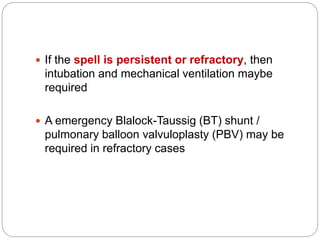  If the spell is persistent or refractory, then
intubation and mechanical ventilation maybe
required
 A emergency Blalock-Taussig (BT) shunt /
pulmonary balloon valvuloplasty (PBV) may be
required in refractory cases
 