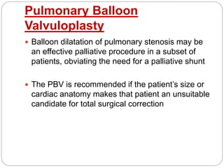 Pulmonary Balloon
Valvuloplasty
 Balloon dilatation of pulmonary stenosis may be
an effective palliative procedure in a subset of
patients, obviating the need for a palliative shunt
 The PBV is recommended if the patient’s size or
cardiac anatomy makes that patient an unsuitable
candidate for total surgical correction
 