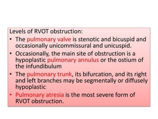 Levels of RVOT obstruction:
• The pulmonary valve is stenotic and bicuspid and
occasionally unicommissural and unicuspid.
• Occasionally, the main site of obstruction is a
hypoplastic pulmonary annulus or the ostium of
the infundibulum
• The pulmonary trunk, its bifurcation, and its right
and left branches may be segmentally or diffusely
hypoplastic
• Pulmonary atresia is the most severe form of
RVOT obstruction.
 