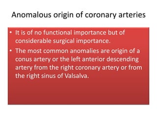 Anomalous origin of coronary arteries
• It is of no functional importance but of
considerable surgical importance.
• The most common anomalies are origin of a
conus artery or the left anterior descending
artery from the right coronary artery or from
the right sinus of Valsalva.
 