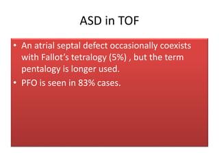 ASD in TOF
• An atrial septal defect occasionally coexists
with Fallot’s tetralogy (5%) , but the term
pentalogy is longer used.
• PFO is seen in 83% cases.
 