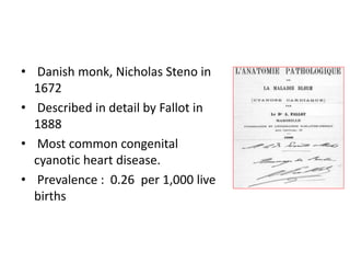 • Danish monk, Nicholas Steno in
1672
• Described in detail by Fallot in
1888
• Most common congenital
cyanotic heart disease.
• Prevalence : 0.26 per 1,000 live
births
 