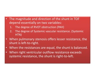 • The magnitude and direction of the shunt in TOF
depend essentially on two variables:
1. The degree of RVOT obstruction (PAH)
2. The degree of Systemic vascular resistance. (Systemic
HTN)
• When pulmonary stenosis offers lesser resistance, the
shunt is left-to-right.
• When the resistances are equal, the shunt is balanced.
• When right ventricular outflow resistance exceeds
systemic resistance, the shunt is right-to-left.
 