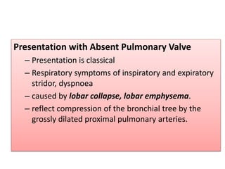 Presentation with Absent Pulmonary Valve
– Presentation is classical
– Respiratory symptoms of inspiratory and expiratory
stridor, dyspnoea
– caused by lobar collapse, lobar emphysema.
– reflect compression of the bronchial tree by the
grossly dilated proximal pulmonary arteries.
 