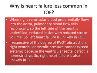 Why is heart failure less common in
TOF?
• When right ventricular blood preferentially flows
into the aorta, pulmonary blood flow falls
reciprocally, so the left side of the heart is
underfilled, reduced in size with reduced stroke
volume. So, left heart failure is unlikely in TOF.
• Irrespective of the degree of RVOT obstruction,
right ventricular systolic pressure cannot exceed
systemic because the ventricular septal defect is
nonrestrictive. So, right heart failure is also
unlikely in TOF.
 