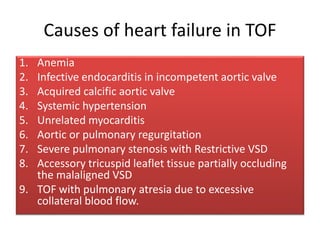Causes of heart failure in TOF
1. Anemia
2. Infective endocarditis in incompetent aortic valve
3. Acquired calcific aortic valve
4. Systemic hypertension
5. Unrelated myocarditis
6. Aortic or pulmonary regurgitation
7. Severe pulmonary stenosis with Restrictive VSD
8. Accessory tricuspid leaflet tissue partially occluding
the malaligned VSD
9. TOF with pulmonary atresia due to excessive
collateral blood flow.
 