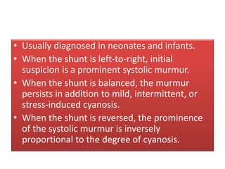• Usually diagnosed in neonates and infants.
• When the shunt is left-to-right, initial
suspicion is a prominent systolic murmur.
• When the shunt is balanced, the murmur
persists in addition to mild, intermittent, or
stress-induced cyanosis.
• When the shunt is reversed, the prominence
of the systolic murmur is inversely
proportional to the degree of cyanosis.
 
