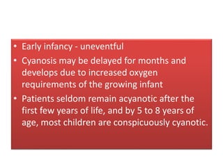 • Early infancy - uneventful
• Cyanosis may be delayed for months and
develops due to increased oxygen
requirements of the growing infant
• Patients seldom remain acyanotic after the
first few years of life, and by 5 to 8 years of
age, most children are conspicuously cyanotic.
 
