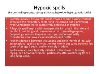 Hypoxic spells
(Paroxysmal hyperpnea, syncopal attacks, hypoxic or hypercyanotic spells)
• Exercise-induced hypoxemia and increased carbon dioxide content
stimulate the respiratory center and the carotid body, provoking
hyperventilation that is subjectively perceived as dyspnea
• A hypoxic spell begins with a progressive increase in the rate and
depth of breathing and culminates in paroxysmal hyperpnea,
deepening cyanosis, limpness, syncope, and occasionally
convulsions, cerebrovascular accidents, and death.
• Peak incidence is between the second and sixth month of life, with
an occasional spell as early as the first month but comparatively few
spells after age 2 years, and only rarely in adults.
• Spells in infants are typically initiated by the stress of feeding,
crying, or a bowel movement, particularly after awakening from a
long deep sleep.
 