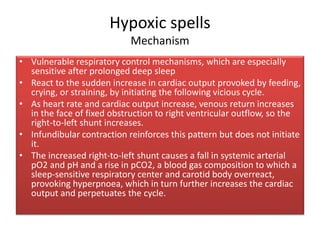 Hypoxic spells
Mechanism
• Vulnerable respiratory control mechanisms, which are especially
sensitive after prolonged deep sleep
• React to the sudden increase in cardiac output provoked by feeding,
crying, or straining, by initiating the following vicious cycle.
• As heart rate and cardiac output increase, venous return increases
in the face of fixed obstruction to right ventricular outflow, so the
right-to-left shunt increases.
• Infundibular contraction reinforces this pattern but does not initiate
it.
• The increased right-to-left shunt causes a fall in systemic arterial
pO2 and pH and a rise in pCO2, a blood gas composition to which a
sleep-sensitive respiratory center and carotid body overreact,
provoking hyperpnoea, which in turn further increases the cardiac
output and perpetuates the cycle.
 